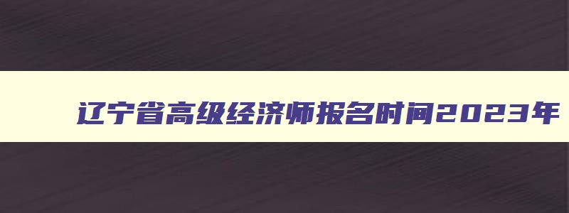 辽宁省高级经济师报名时间2023年,辽宁省高级经济师考试合格人员名单