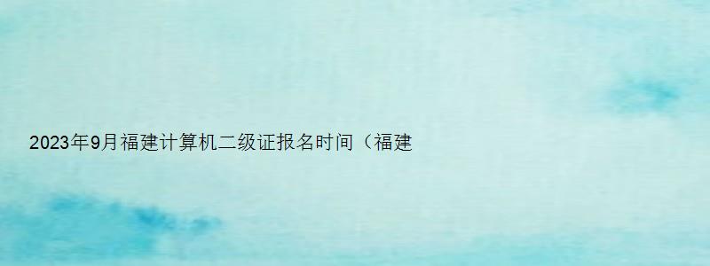 2023年9月福建计算机二级证报名时间（福建2023年3月计算机二级考试报名时间）