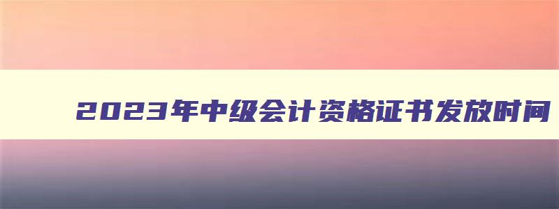 2023年中级会计资格证书发放时间,2023年中级会计证书什么时候发证的