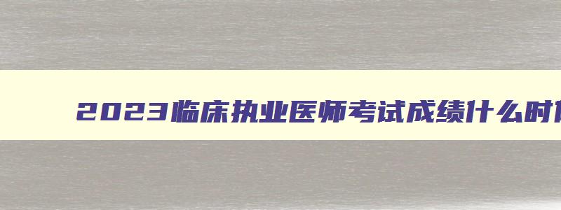 2023临床执业医师考试成绩什么时候公布,2023临床执业医师考试成绩