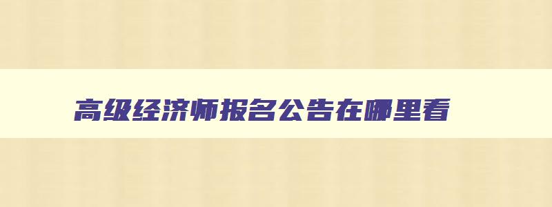 高级经济师报名公告在哪里看,高级经济师报名公告