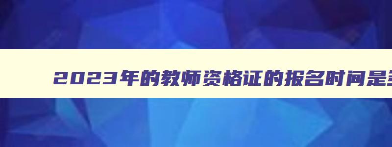 2023年的教师资格证的报名时间是多少天,2023年的教师资格证的报名时间是多少