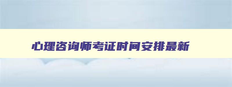 心理咨询师考证时间安排最新,心理咨询师考证时间安排