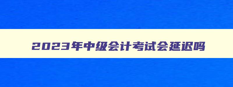 2023年中级会计考试会延迟吗,2023年考中级会计晚了吗