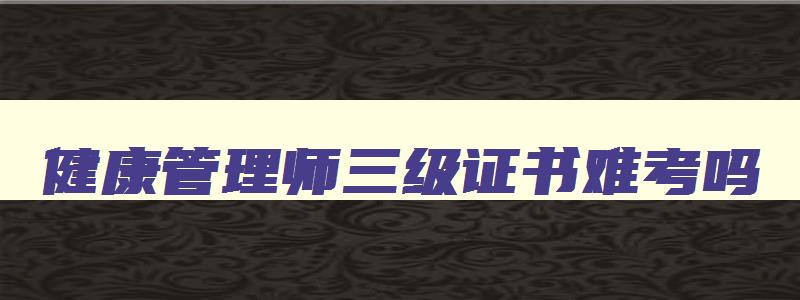 健康管理师三级证书难考吗,健康管理师三级怎么样