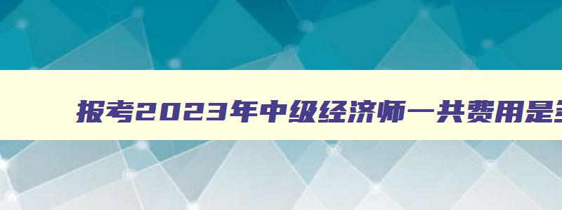 报考2023年中级经济师一共费用是多少钱呢,报考2023年中级经济师一共费用是多少钱