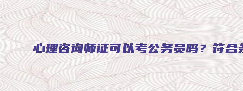 心理咨询师证可以考公务员吗？符合条件就能报考（心理咨询师可以考公务员的什么职位）