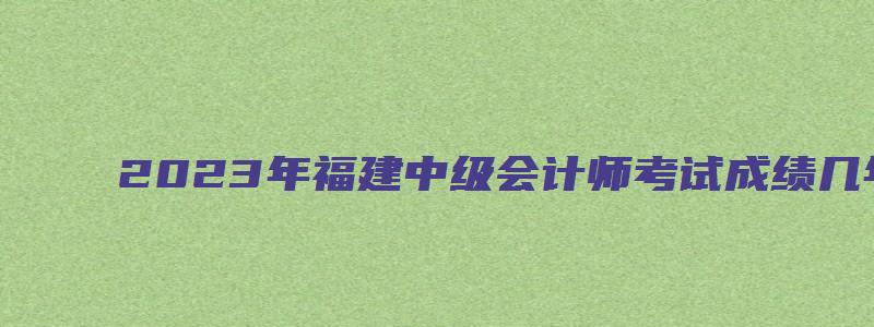 2023年福建中级会计师考试成绩几年有效期（福建中级会计成绩什么时候出）