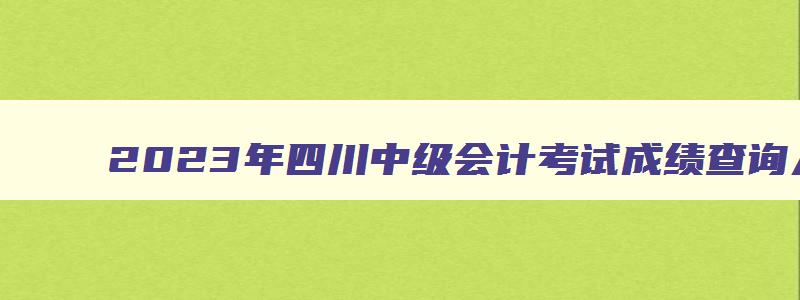 2023年四川中级会计考试成绩查询入口定了：财政部官网（2023四川中级会计考试成绩查询）