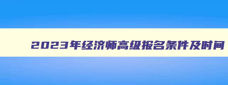 2023年经济师高级报名条件及时间,经济师高级职称考试时间表2023