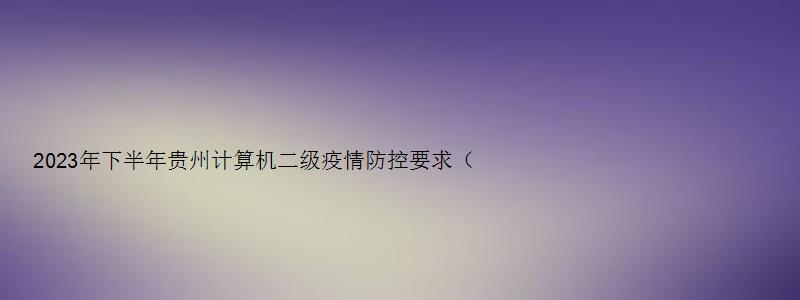 2023年下半年贵州计算机二级疫情防控要求（计算机二级报名时间贵州省2023）