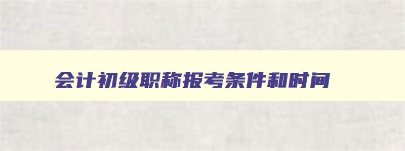 会计初级职称报考条件和时间,会计初级职称报考的条件