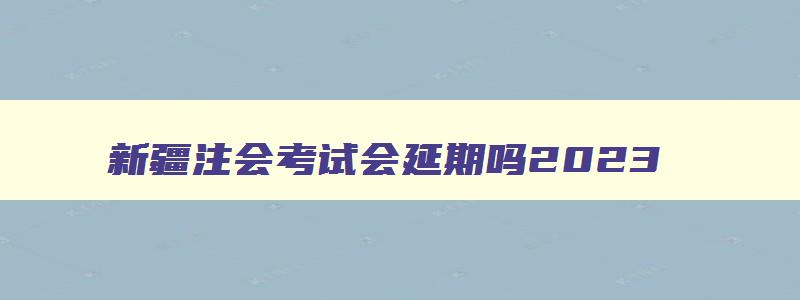 新疆注会考试会延期吗2023,新疆注会考试