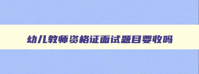 幼儿教师资格证面试题目要收吗,幼儿教师资格证面试题目