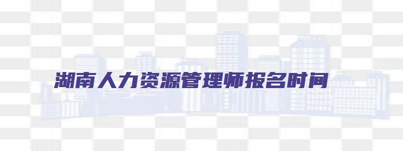 湖南人力资源管理师报名时间（湖南人力资源管理师报名时间2023年）