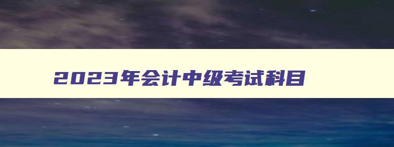 2023年会计中级考试科目,2023年会计中级考试题目类型是什么呢