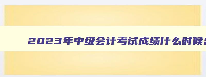 2023年中级会计考试成绩什么时候出