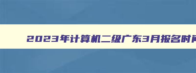 2023年计算机二级广东3月报名时间（广东省计算机二级3月报名时间）