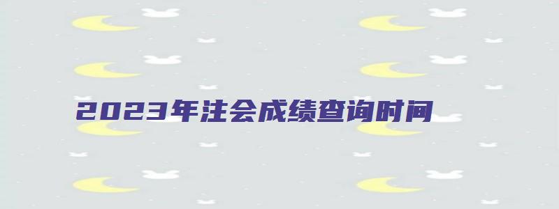 2023年注会成绩查询时间（202o年注会公布成绩）