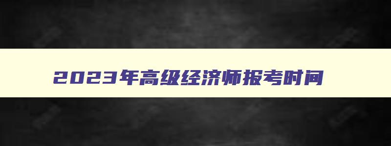 2023年高级经济师报考时间,2023年高级经济师职称报名时间及考试