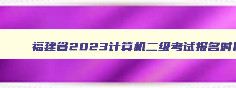 福建省2023计算机二级考试报名时间,计算机二级考试福建省报名时间