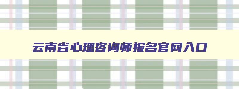 云南省心理咨询师报名官网入口,云南2023年心理咨询师报考时间
