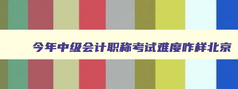 今年中级会计职称考试难度咋样北京,今年中级会计职称考试