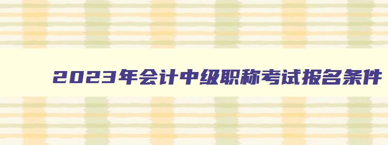 2023年会计中级职称考试报名条件,2023年会计中级职称考试报名