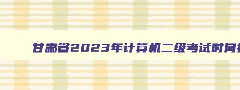 甘肃省2023年计算机二级考试时间报名时间,甘肃省2023年3月计算机二级考试报名时间