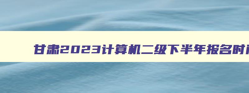 甘肃2023计算机二级下半年报名时间