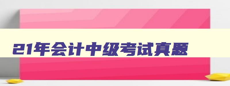 21年会计中级考试真题,2023年中级会计的考试题型及答案