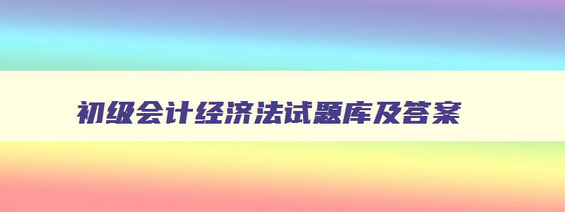 初级会计经济法试题库及答案,初级会计经济法历年真题及答案百度云