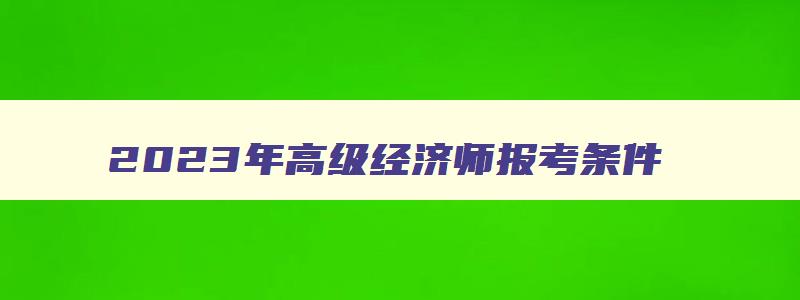 2023年高级经济师报考条件,2023年高级经济师报考时间及条件