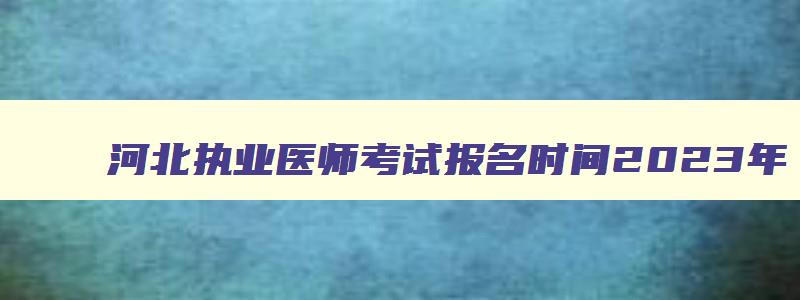 河北执业医师考试报名时间2023年,河北执业医生考试时间
