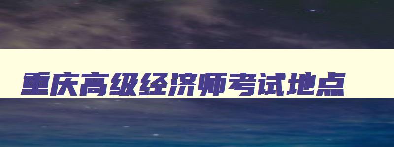 重庆高级经济师考试地点,重庆市高级经济师报名时间2023年