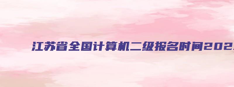 江苏省全国计算机二级报名时间2023年下半年（2023下半年江苏省计算机二级报名时间）