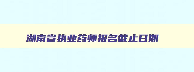 湖南省执业药师报名截止日期,湖南执业药师考试报名时间