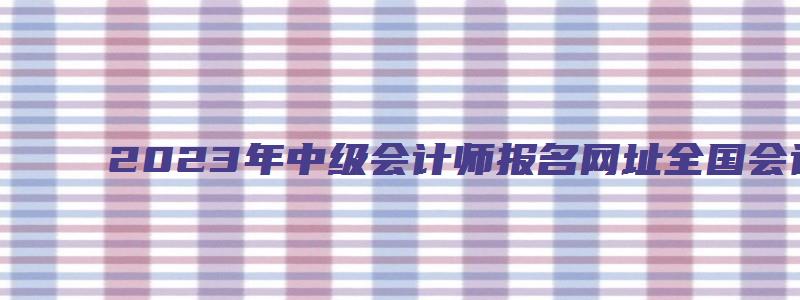 2023年中级会计师报名网址全国会计资格评价网（全国会计中级考试报名）