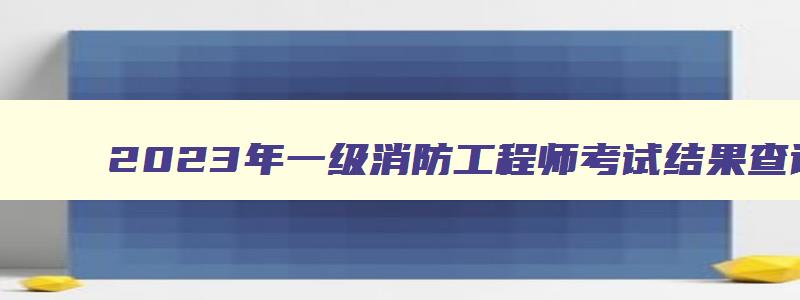 2023年一级消防工程师考试结果查询