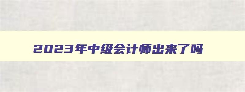 2023年中级会计师出来了吗,2023年中级会计师考哪几门课