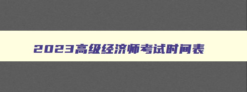 2023高级经济师考试时间表,2023年高级经济师考试政策变化及解读