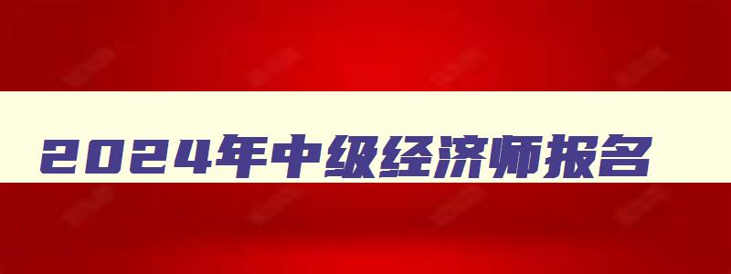 2024年中级经济师报名,23年中级经济师报考条件