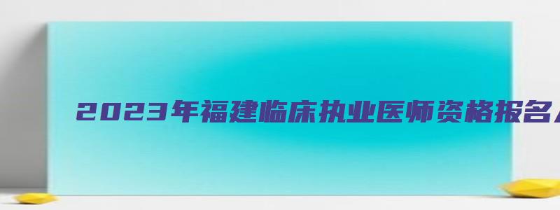 2023年福建临床执业医师资格报名入口：国家医学考试网（福建省2023年执业医师资格证报名时间）