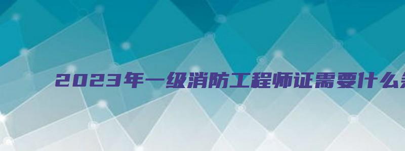 2023年一级消防工程师证需要什么条件可以考？在哪报名？（21年一级消防工程师报考条件）