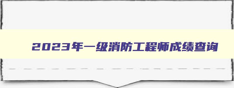 2023年一级消防工程师成绩查询,2023年消防工程师教材