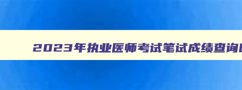 2023年执业医师考试笔试成绩查询时间,2023年执业医师考试成绩查询时间