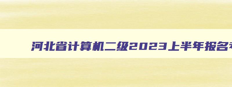 河北省计算机二级2023上半年报名考试时间,河北省2023计算机二级考试时间报名和考试时间