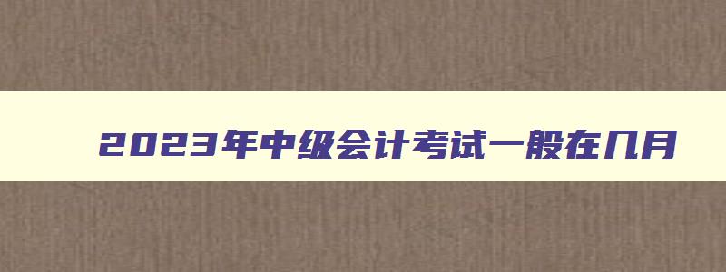 2023年中级会计考试一般在几月