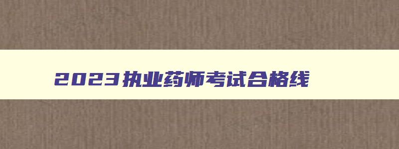 2023执业药师考试合格线（2023执业药师考试合格线是多少）