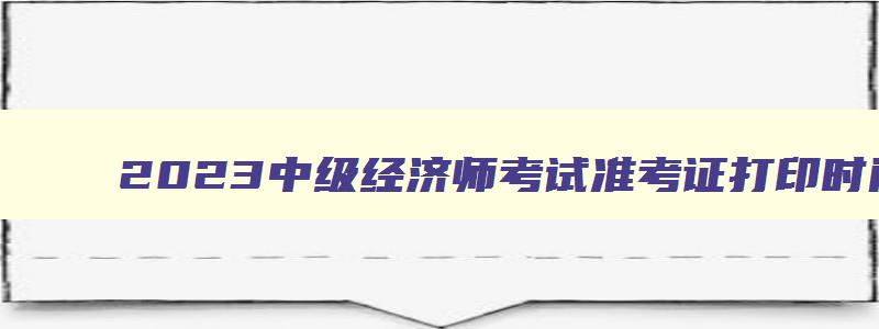 2023中级经济师考试准考证打印时间